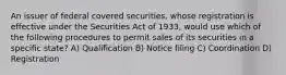 An issuer of federal covered securities, whose registration is effective under the Securities Act of 1933, would use which of the following procedures to permit sales of its securities in a specific state? A) Qualification B) Notice filing C) Coordination D) Registration