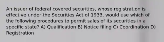 An issuer of federal covered securities, whose registration is effective under the Securities Act of 1933, would use which of the following procedures to permit sales of its securities in a specific state? A) Qualification B) Notice filing C) Coordination D) Registration