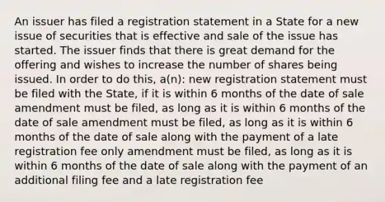 An issuer has filed a registration statement in a State for a new issue of securities that is effective and sale of the issue has started. The issuer finds that there is great demand for the offering and wishes to increase the number of shares being issued. In order to do this, a(n): new registration statement must be filed with the State, if it is within 6 months of the date of sale amendment must be filed, as long as it is within 6 months of the date of sale amendment must be filed, as long as it is within 6 months of the date of sale along with the payment of a late registration fee only amendment must be filed, as long as it is within 6 months of the date of sale along with the payment of an additional filing fee and a late registration fee