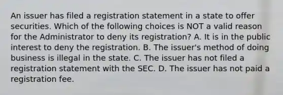 An issuer has filed a registration statement in a state to offer securities. Which of the following choices is NOT a valid reason for the Administrator to deny its registration? A. It is in the public interest to deny the registration. B. The issuer's method of doing business is illegal in the state. C. The issuer has not filed a registration statement with the SEC. D. The issuer has not paid a registration fee.