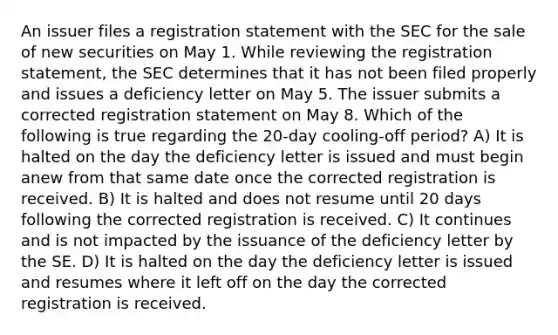 An issuer files a registration statement with the SEC for the sale of new securities on May 1. While reviewing the registration statement, the SEC determines that it has not been filed properly and issues a deficiency letter on May 5. The issuer submits a corrected registration statement on May 8. Which of the following is true regarding the 20-day cooling-off period? A) It is halted on the day the deficiency letter is issued and must begin anew from that same date once the corrected registration is received. B) It is halted and does not resume until 20 days following the corrected registration is received. C) It continues and is not impacted by the issuance of the deficiency letter by the SE. D) It is halted on the day the deficiency letter is issued and resumes where it left off on the day the corrected registration is received.