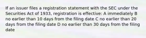 If an issuer files a registration statement with the SEC under the Securities Act of 1933, registration is effective: A immediately B no earlier than 10 days from the filing date C no earlier than 20 days from the filing date D no earlier than 30 days from the filing date