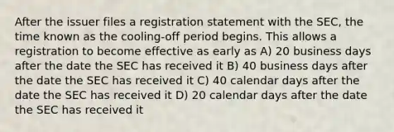 After the issuer files a registration statement with the SEC, the time known as the cooling-off period begins. This allows a registration to become effective as early as A) 20 business days after the date the SEC has received it B) 40 business days after the date the SEC has received it C) 40 calendar days after the date the SEC has received it D) 20 calendar days after the date the SEC has received it