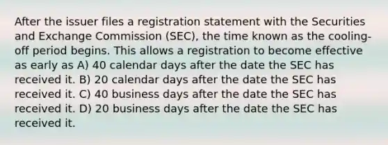 After the issuer files a registration statement with the Securities and Exchange Commission (SEC), the time known as the cooling-off period begins. This allows a registration to become effective as early as A) 40 calendar days after the date the SEC has received it. B) 20 calendar days after the date the SEC has received it. C) 40 business days after the date the SEC has received it. D) 20 business days after the date the SEC has received it.