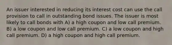 An issuer interested in reducing its interest cost can use the call provision to call in outstanding bond issues. The issuer is most likely to call bonds with A) a high coupon and low call premium. B) a low coupon and low call premium. C) a low coupon and high call premium. D) a high coupon and high call premium.