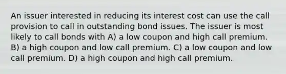 An issuer interested in reducing its interest cost can use the call provision to call in outstanding bond issues. The issuer is most likely to call bonds with A) a low coupon and high call premium. B) a high coupon and low call premium. C) a low coupon and low call premium. D) a high coupon and high call premium.