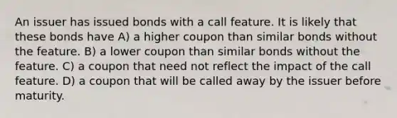 An issuer has issued bonds with a call feature. It is likely that these bonds have A) a higher coupon than similar bonds without the feature. B) a lower coupon than similar bonds without the feature. C) a coupon that need not reflect the impact of the call feature. D) a coupon that will be called away by the issuer before maturity.