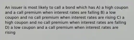 An issuer is most likely to call a bond which has A) a high coupon and a call premium when interest rates are falling B) a low coupon and no call premium when interest rates are rising C) a high coupon and no call premium when interest rates are falling D) a low coupon and a call premium when interest rates are rising