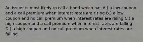 An issuer is most likely to call a bond which has A.) a low coupon and a call premium when interest rates are rising B.) a low coupon and no call premium when interest rates are rising C.) a high coupon and a call premium when interest rates are falling D.) a high coupon and no call premium when interest rates are falling