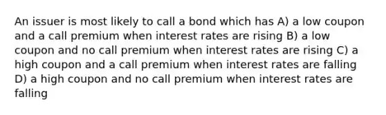 An issuer is most likely to call a bond which has A) a low coupon and a call premium when interest rates are rising B) a low coupon and no call premium when interest rates are rising C) a high coupon and a call premium when interest rates are falling D) a high coupon and no call premium when interest rates are falling