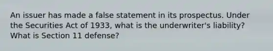 An issuer has made a false statement in its prospectus. Under the Securities Act of 1933, what is the underwriter's liability? What is Section 11 defense?