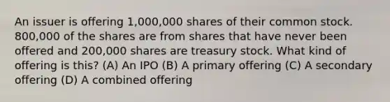 An issuer is offering 1,000,000 shares of their common stock. 800,000 of the shares are from shares that have never been offered and 200,000 shares are treasury stock. What kind of offering is this? (A) An IPO (B) A primary offering (C) A secondary offering (D) A combined offering