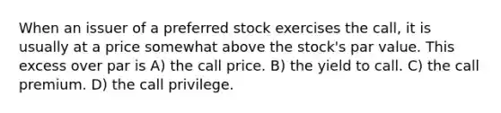 When an issuer of a preferred stock exercises the call, it is usually at a price somewhat above the stock's par value. This excess over par is A) the call price. B) the yield to call. C) the call premium. D) the call privilege.