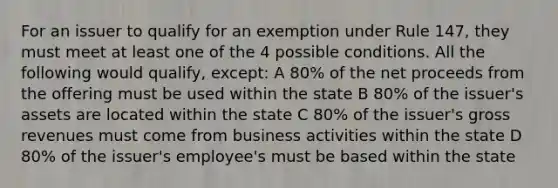 For an issuer to qualify for an exemption under Rule 147, they must meet at least one of the 4 possible conditions. All the following would qualify, except: A 80% of the net proceeds from the offering must be used within the state B 80% of the issuer's assets are located within the state C 80% of the issuer's gross revenues must come from business activities within the state D 80% of the issuer's employee's must be based within the state