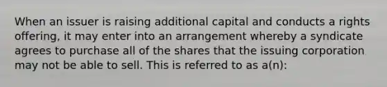 When an issuer is raising additional capital and conducts a rights offering, it may enter into an arrangement whereby a syndicate agrees to purchase all of the shares that the issuing corporation may not be able to sell. This is referred to as a(n):