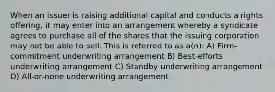 When an issuer is raising additional capital and conducts a rights offering, it may enter into an arrangement whereby a syndicate agrees to purchase all of the shares that the issuing corporation may not be able to sell. This is referred to as a(n): A) Firm-commitment underwriting arrangement B) Best-efforts underwriting arrangement C) Standby underwriting arrangement D) All-or-none underwriting arrangement