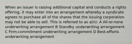 When an issuer is raising additional capital and conducts a rights offering, it may enter into an arrangement whereby a syndicate agrees to purchase all of the shares that the issuing corporation may not be able to sell. This is referred to as a(n): A All-or-none underwriting arrangement B Standby underwriting arrangement C Firm-commitment underwriting arrangement D Best-efforts underwriting arrangement