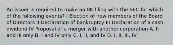 An issuer is required to make an 8K filing with the SEC for which of the following events? I Election of new members of the Board of Directors II Declaration of bankruptcy III Declaration of a cash dividend IV Proposal of a merger with another corporation A. II and III only B. I and IV only C. I, II, and IV D. I, II, III, IV