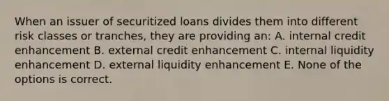 When an issuer of securitized loans divides them into different risk classes or tranches, they are providing an: A. internal credit enhancement B. external credit enhancement C. internal liquidity enhancement D. external liquidity enhancement E. None of the options is correct.