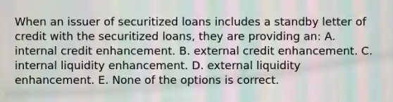 When an issuer of securitized loans includes a standby letter of credit with the securitized loans, they are providing an: A. internal credit enhancement. B. external credit enhancement. C. internal liquidity enhancement. D. external liquidity enhancement. E. None of the options is correct.