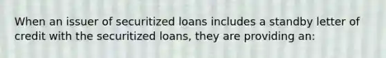 When an issuer of securitized loans includes a standby letter of credit with the securitized loans, they are providing an: