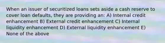 When an issuer of securitized loans sets aside a cash reserve to cover loan defaults, they are providing an: A) Internal credit enhancement B) External credit enhancement C) Internal liquidity enhancement D) External liquidity enhancement E) None of the above