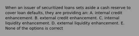 When an issuer of securitized loans sets aside a cash reserve to cover loan defaults, they are providing an: A. internal credit enhancement. B. external credit enhancement. C. internal liquidity enhancement. D. external liquidity enhancement. E. None of the options is correct