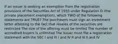 If an issuer is seeking an exemption from the registration provisions of the Securities Act of 1933 under Regulation D (the private placement exemption), which TWO of the following statements are TRUE? The purchasers must sign an investment letter attesting to the fact that resales of the securities are restricted The size of the offering must be limited The number of accredited buyers is unlimited The issuer must file a registration statement with the SEC I and III I and IV II and III II and IV