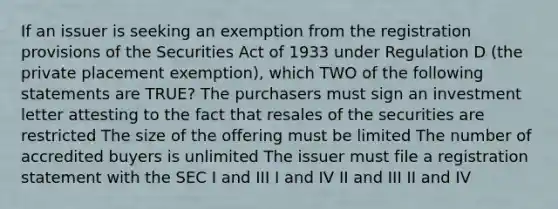 If an issuer is seeking an exemption from the registration provisions of the Securities Act of 1933 under Regulation D (the private placement exemption), which TWO of the following statements are TRUE? The purchasers must sign an investment letter attesting to the fact that resales of the securities are restricted The size of the offering must be limited The number of accredited buyers is unlimited The issuer must file a registration statement with the SEC I and III I and IV II and III II and IV