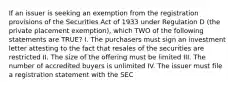 If an issuer is seeking an exemption from the registration provisions of the Securities Act of 1933 under Regulation D (the private placement exemption), which TWO of the following statements are TRUE? I. The purchasers must sign an investment letter attesting to the fact that resales of the securities are restricted II. The size of the offering must be limited III. The number of accredited buyers is unlimited IV. The issuer must file a registration statement with the SEC