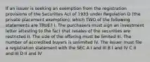 If an issuer is seeking an exemption from the registration provisions of the Securities Act of 1933 under Regulation D (the private placement exemption), which TWO of the following statements are TRUE? I. The purchasers must sign an investment letter attesting to the fact that resales of the securities are restricted II. The size of the offering must be limited III. The number of accredited buyers is unlimited IV. The issuer must file a registration statement with the SEC A I and III B I and IV C II and III D II and IV