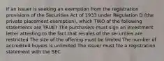 If an issuer is seeking an exemption from the registration provisions of the Securities Act of 1933 under Regulation D (the private placement exemption), which TWO of the following statements are TRUE? The purchasers must sign an investment letter attesting to the fact that resales of the securities are restricted The size of the offering must be limited The number of accredited buyers is unlimited The issuer must file a registration statement with the SEC