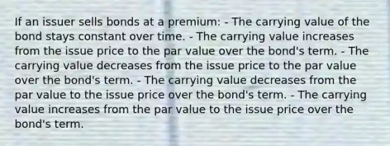 If an issuer sells bonds at a premium: - The carrying value of the bond stays constant over time. - The carrying value increases from the issue price to the par value over the bond's term. - The carrying value decreases from the issue price to the par value over the bond's term. - The carrying value decreases from the par value to the issue price over the bond's term. - The carrying value increases from the par value to the issue price over the bond's term.