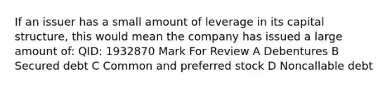 If an issuer has a small amount of leverage in its capital structure, this would mean the company has issued a large amount of: QID: 1932870 Mark For Review A Debentures B Secured debt C Common and preferred stock D Noncallable debt