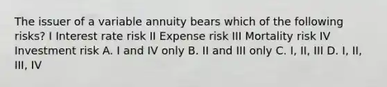 The issuer of a variable annuity bears which of the following risks? I Interest rate risk II Expense risk III Mortality risk IV Investment risk A. I and IV only B. II and III only C. I, II, III D. I, II, III, IV