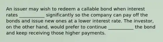 An issuer may wish to redeem a callable bond when interest rates ___________ significantly so the company can pay off the bonds and issue new ones at a lower interest rate. The investor, on the other hand, would prefer to continue ___________ the bond and keep receiving those higher payments.