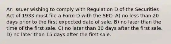 An issuer wishing to comply with Regulation D of the Securities Act of 1933 must file a Form D with the SEC: A) no <a href='https://www.questionai.com/knowledge/k7BtlYpAMX-less-than' class='anchor-knowledge'>less than</a> 20 days prior to the first expected date of sale. B) no later than the time of the first sale. C) no later than 30 days after the first sale. D) no later than 15 days after the first sale.