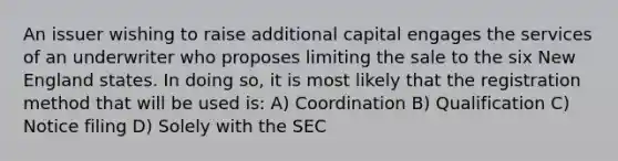 An issuer wishing to raise additional capital engages the services of an underwriter who proposes limiting the sale to the six New England states. In doing so, it is most likely that the registration method that will be used is: A) Coordination B) Qualification C) Notice filing D) Solely with the SEC