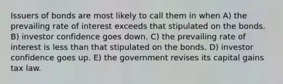 Issuers of bonds are most likely to call them in when A) the prevailing rate of interest exceeds that stipulated on the bonds. B) investor confidence goes down. C) the prevailing rate of interest is less than that stipulated on the bonds. D) investor confidence goes up. E) the government revises its capital gains tax law.