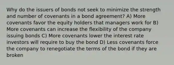 Why do the issuers of bonds not seek to minimize the strength and number of covenants in a bond agreement? A) More covenants favor the equity holders that managers work for B) More covenants can increase the flexibility of the company issuing bonds C) More covenants lower the interest rate investors will require to buy the bond D) Less covenants force the company to renegotiate the terms of the bond if they are broken