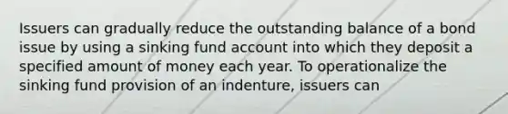 Issuers can gradually reduce the outstanding balance of a bond issue by using a sinking fund account into which they deposit a specified amount of money each year. To operationalize the sinking fund provision of an indenture, issuers can