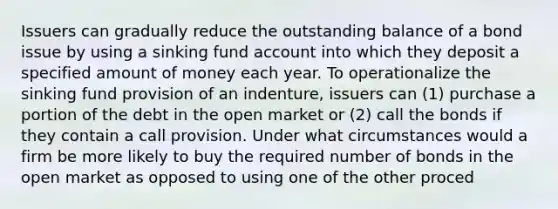 Issuers can gradually reduce the outstanding balance of a bond issue by using a sinking fund account into which they deposit a specified amount of money each year. To operationalize the sinking fund provision of an indenture, issuers can (1) purchase a portion of the debt in the open market or (2) call the bonds if they contain a call provision. Under what circumstances would a firm be more likely to buy the required number of bonds in the open market as opposed to using one of the other proced