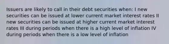 Issuers are likely to call in their debt securities when: I new securities can be issued at lower current market interest rates II new securities can be issued at higher current market interest rates III during periods when there is a high level of inflation IV during periods when there is a low level of inflation