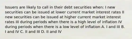 Issuers are likely to call in their debt securities when: I new securities can be issued at lower current market interest rates II new securities can be issued at higher current market interest rates III during periods when there is a high level of inflation IV during periods when there is a low level of inflation A. I and III B. I and IV C. II and III D. II and IV