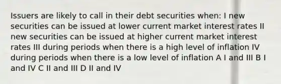 Issuers are likely to call in their debt securities when: I new securities can be issued at lower current market interest rates II new securities can be issued at higher current market interest rates III during periods when there is a high level of inflation IV during periods when there is a low level of inflation A I and III B I and IV C II and III D II and IV