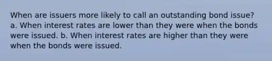 When are issuers more likely to call an outstanding bond issue? a. When interest rates are lower than they were when the bonds were issued. b. When interest rates are higher than they were when the bonds were issued.