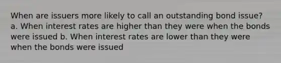 When are issuers more likely to call an outstanding bond issue? a. When interest rates are higher than they were when the bonds were issued b. When interest rates are lower than they were when the bonds were issued