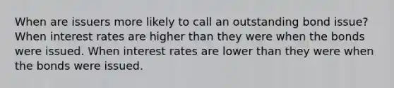 When are issuers more likely to call an outstanding bond issue? When interest rates are higher than they were when the bonds were issued. When interest rates are lower than they were when the bonds were issued.