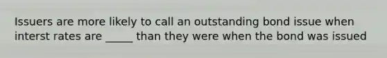 Issuers are more likely to call an outstanding bond issue when interst rates are _____ than they were when the bond was issued