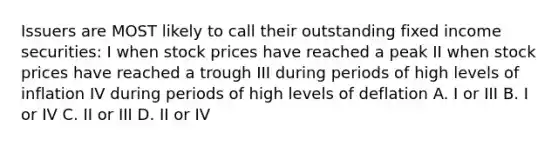 Issuers are MOST likely to call their outstanding fixed income securities: I when stock prices have reached a peak II when stock prices have reached a trough III during periods of high levels of inflation IV during periods of high levels of deflation A. I or III B. I or IV C. II or III D. II or IV